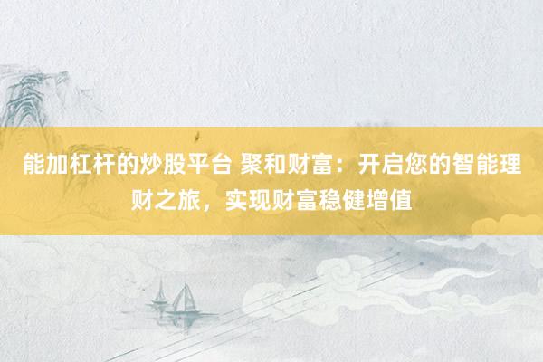 能加杠杆的炒股平台 聚和财富：开启您的智能理财之旅，实现财富稳健增值