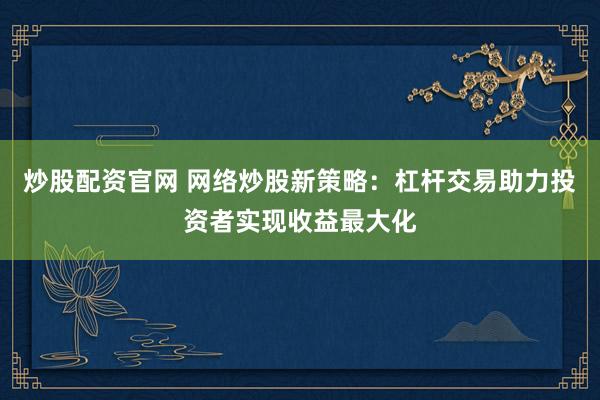 炒股配资官网 网络炒股新策略：杠杆交易助力投资者实现收益最大化