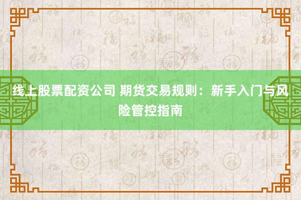 线上股票配资公司 期货交易规则：新手入门与风险管控指南