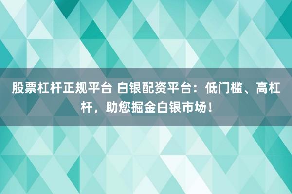 股票杠杆正规平台 白银配资平台：低门槛、高杠杆，助您掘金白银市场！