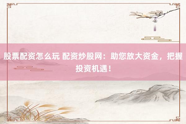 股票配资怎么玩 配资炒股网：助您放大资金，把握投资机遇！