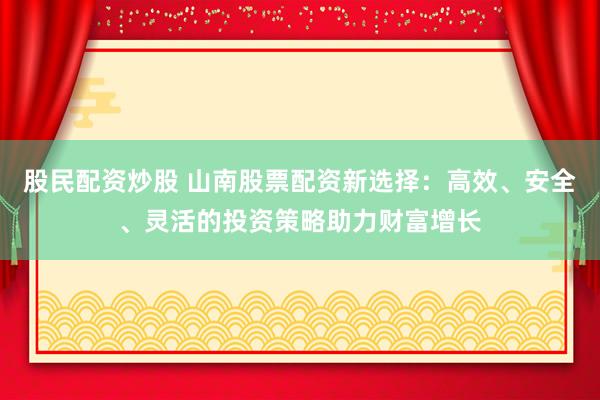 股民配资炒股 山南股票配资新选择：高效、安全、灵活的投资策略助力财富增长