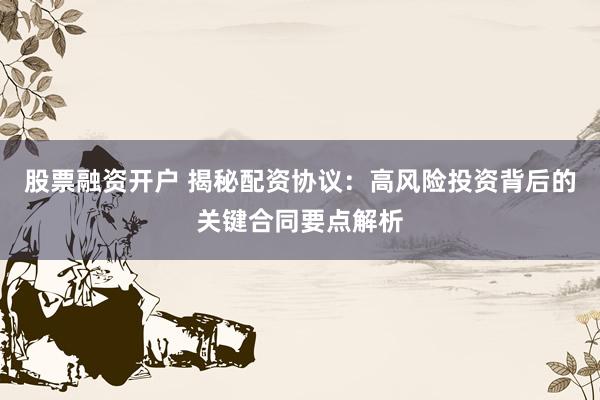 股票融资开户 揭秘配资协议：高风险投资背后的关键合同要点解析