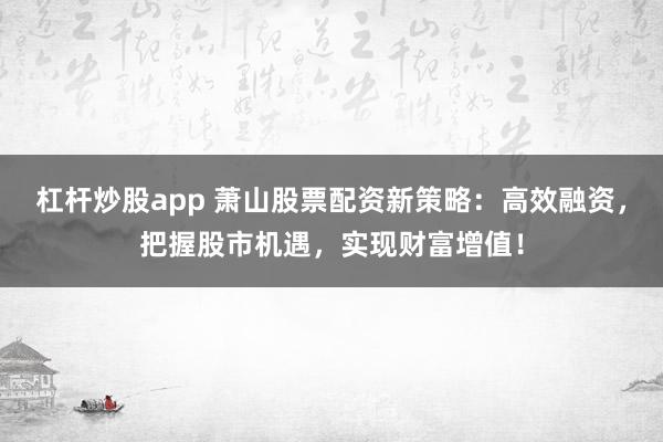 杠杆炒股app 萧山股票配资新策略：高效融资，把握股市机遇，实现财富增值！
