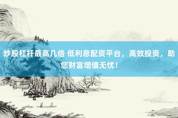 炒股杠杆最高几倍 低利息配资平台，高效投资，助您财富增值无忧！