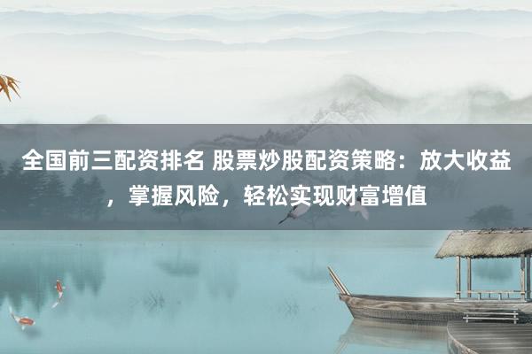 全国前三配资排名 股票炒股配资策略：放大收益，掌握风险，轻松实现财富增值