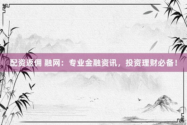 配资返佣 融网：专业金融资讯，投资理财必备！
