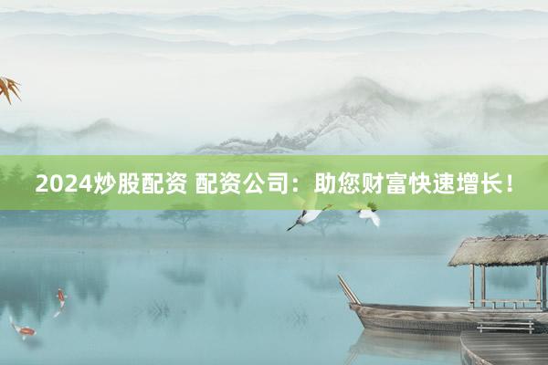 2024炒股配资 配资公司：助您财富快速增长！