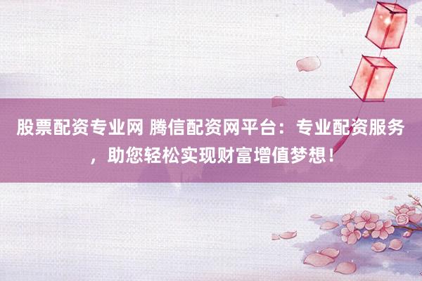 股票配资专业网 腾信配资网平台：专业配资服务，助您轻松实现财富增值梦想！