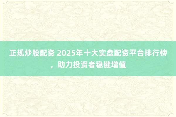 正规炒股配资 2025年十大实盘配资平台排行榜，助力投资者稳健增值