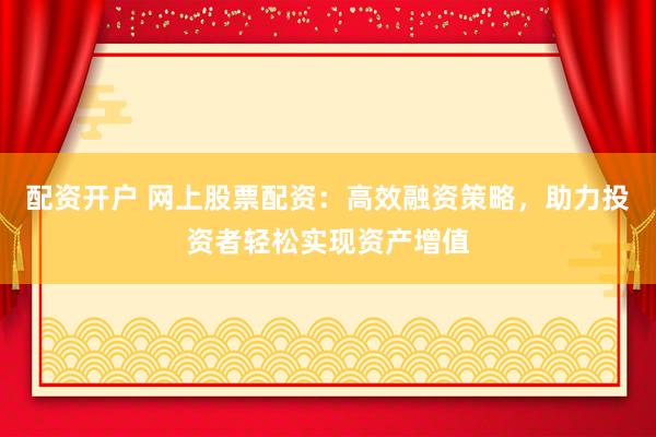 配资开户 网上股票配资：高效融资策略，助力投资者轻松实现资产增值