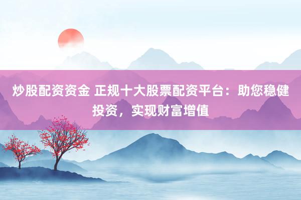 炒股配资资金 正规十大股票配资平台：助您稳健投资，实现财富增值