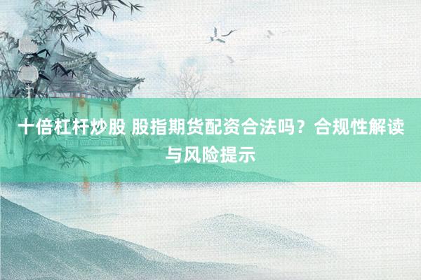十倍杠杆炒股 股指期货配资合法吗？合规性解读与风险提示