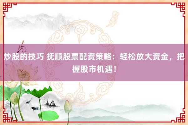 炒股的技巧 抚顺股票配资策略：轻松放大资金，把握股市机遇！