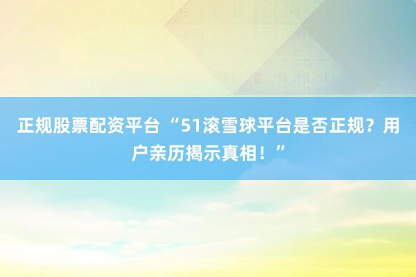 正规股票配资平台 “51滚雪球平台是否正规？用户亲历揭示真相！”