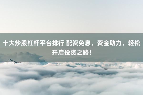 十大炒股杠杆平台排行 配资免息，资金助力，轻松开启投资之路！
