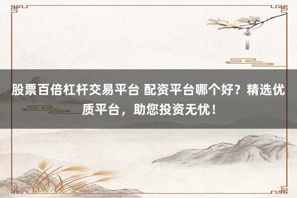 股票百倍杠杆交易平台 配资平台哪个好？精选优质平台，助您投资无忧！