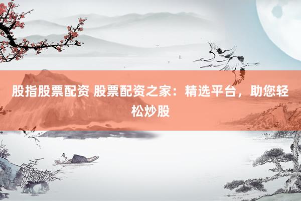 股指股票配资 股票配资之家：精选平台，助您轻松炒股