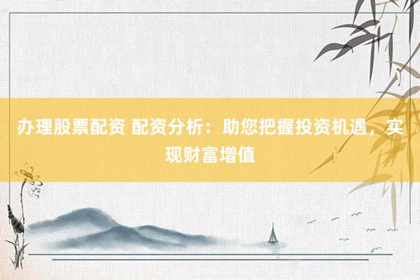 办理股票配资 配资分析：助您把握投资机遇，实现财富增值