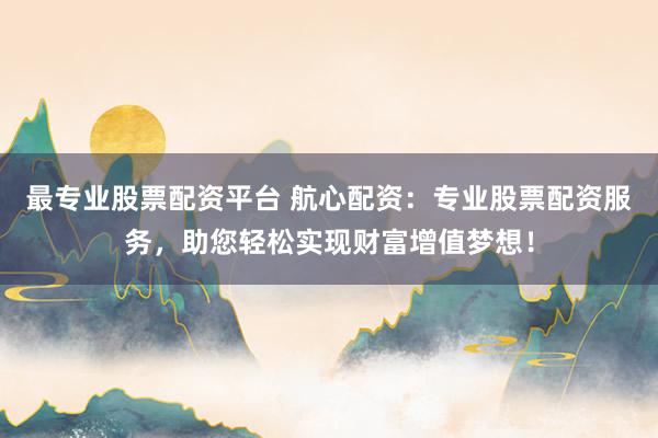 最专业股票配资平台 航心配资：专业股票配资服务，助您轻松实现财富增值梦想！