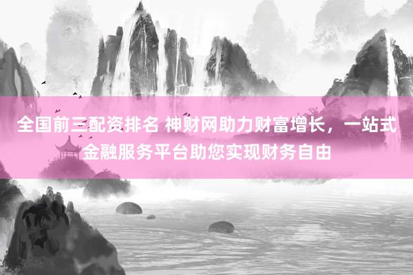 全国前三配资排名 神财网助力财富增长，一站式金融服务平台助您实现财务自由