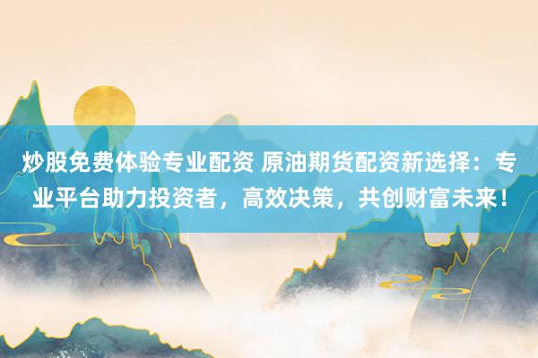 炒股免费体验专业配资 原油期货配资新选择：专业平台助力投资者，高效决策，共创财富未来！