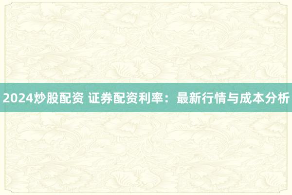 2024炒股配资 证券配资利率：最新行情与成本分析