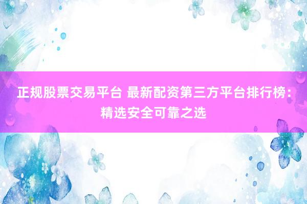 正规股票交易平台 最新配资第三方平台排行榜：精选安全可靠之选