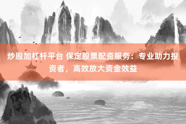 炒股加杠杆平台 保定股票配资服务：专业助力投资者，高效放大资金效益