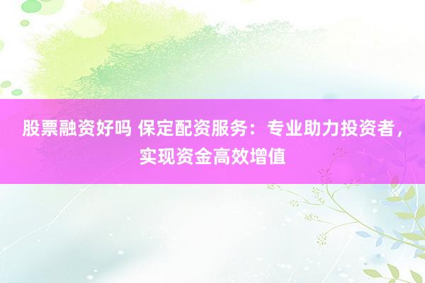 股票融资好吗 保定配资服务：专业助力投资者，实现资金高效增值