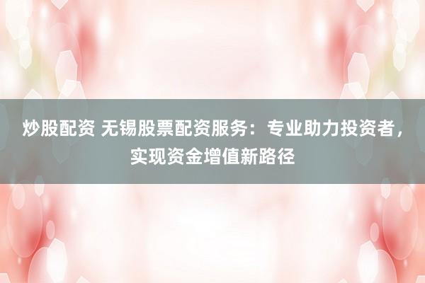炒股配资 无锡股票配资服务：专业助力投资者，实现资金增值新路径