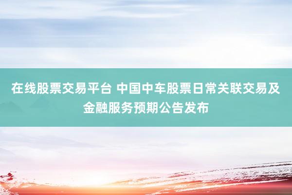 在线股票交易平台 中国中车股票日常关联交易及金融服务预期公告发布