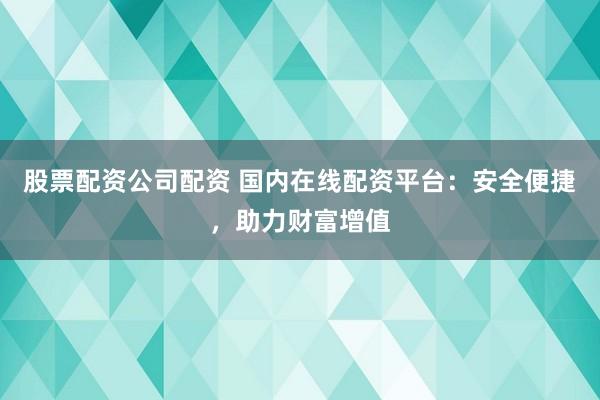 股票配资公司配资 国内在线配资平台：安全便捷，助力财富增值