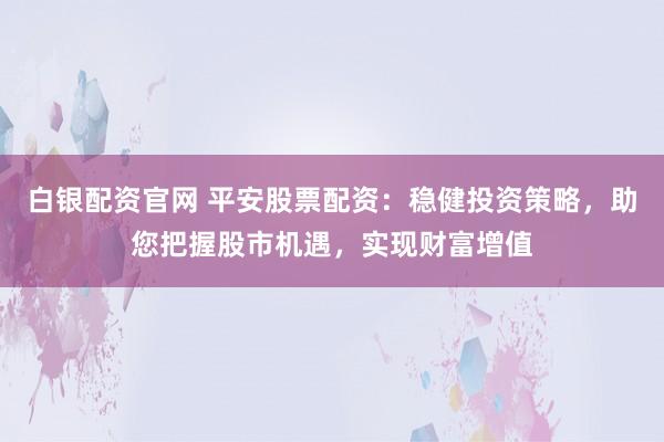 白银配资官网 平安股票配资：稳健投资策略，助您把握股市机遇，实现财富增值