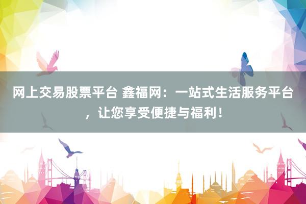 网上交易股票平台 鑫福网：一站式生活服务平台，让您享受便捷与福利！