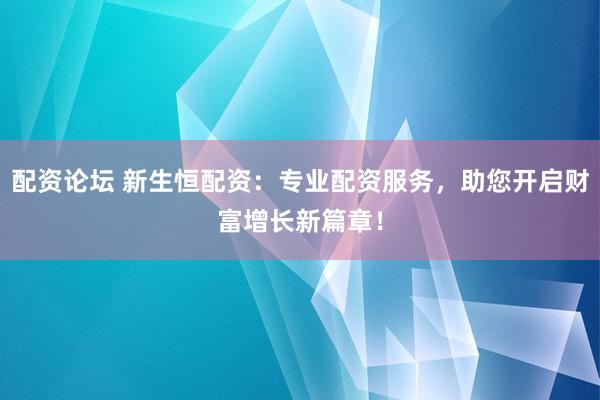 配资论坛 新生恒配资：专业配资服务，助您开启财富增长新篇章！