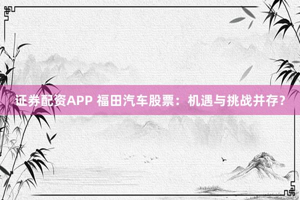 证券配资APP 福田汽车股票：机遇与挑战并存？