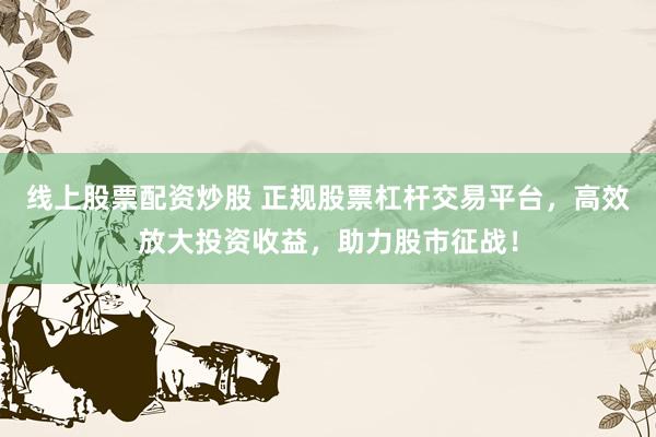 线上股票配资炒股 正规股票杠杆交易平台，高效放大投资收益，助力股市征战！