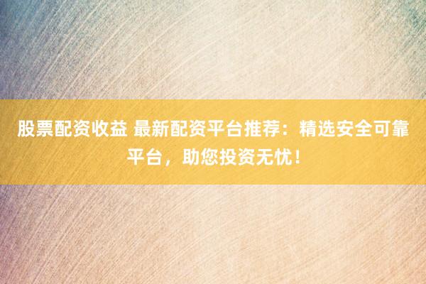 股票配资收益 最新配资平台推荐：精选安全可靠平台，助您投资无忧！