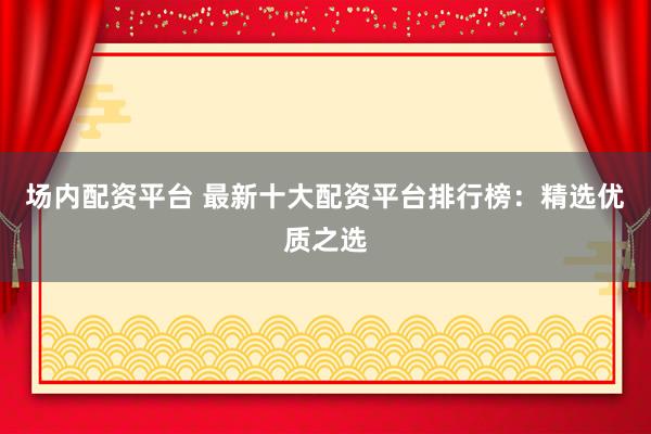 场内配资平台 最新十大配资平台排行榜：精选优质之选