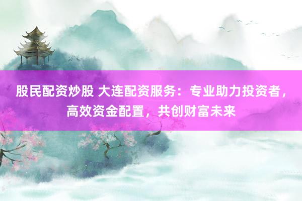 股民配资炒股 大连配资服务：专业助力投资者，高效资金配置，共创财富未来