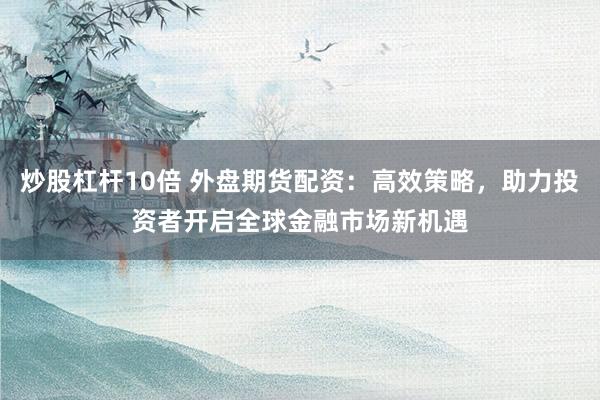 炒股杠杆10倍 外盘期货配资：高效策略，助力投资者开启全球金融市场新机遇