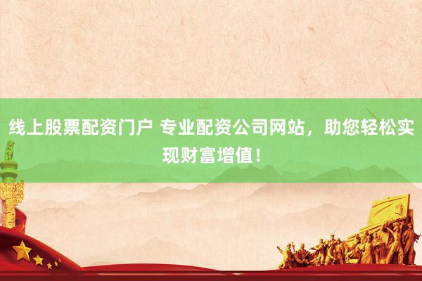 线上股票配资门户 专业配资公司网站，助您轻松实现财富增值！