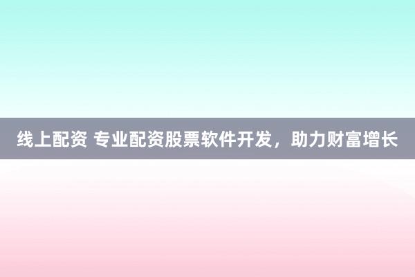 线上配资 专业配资股票软件开发，助力财富增长