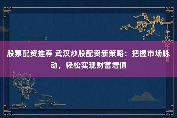 股票配资推荐 武汉炒股配资新策略：把握市场脉动，轻松实现财富增值