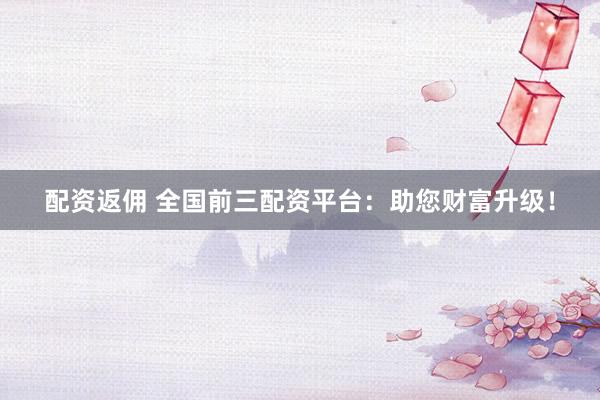 配资返佣 全国前三配资平台：助您财富升级！
