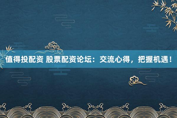 值得投配资 股票配资论坛：交流心得，把握机遇！