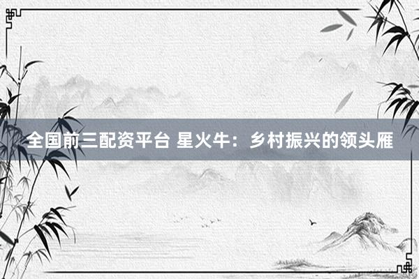 全国前三配资平台 星火牛：乡村振兴的领头雁