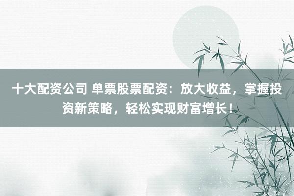 十大配资公司 单票股票配资：放大收益，掌握投资新策略，轻松实现财富增长！