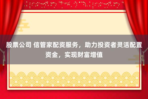 股票公司 信管家配资服务，助力投资者灵活配置资金，实现财富增值
